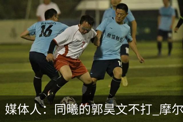 媒体人：同曦的郭昊文不打 摩尔拉伤轮休 青岛大概率会结束三连败