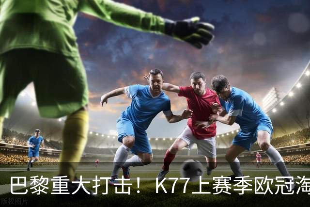 巴黎重大打击！K77上赛季欧冠淘汰赛6球3助+决赛造点，当选最佳
