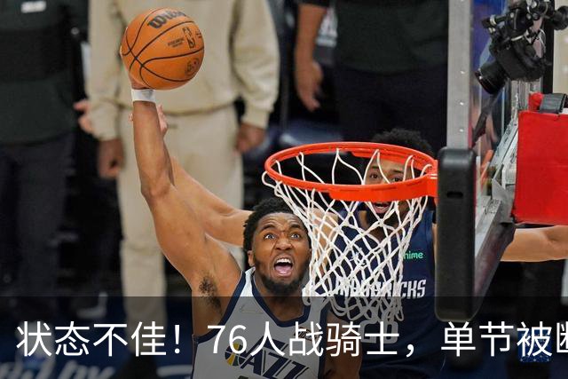 状态不佳！76人战骑士，单节被断7次，分差近20分，身高有隐患