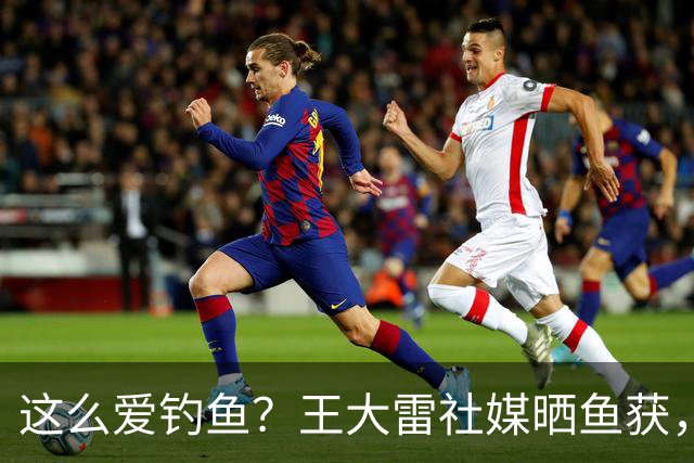 这么爱钓鱼？王大雷社媒晒鱼获，18.5KG重的青鱼个人纪录