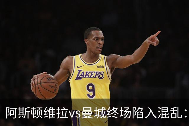 阿斯顿维拉vs曼城终场陷入混乱：球员与工作人员场上爆发冲突