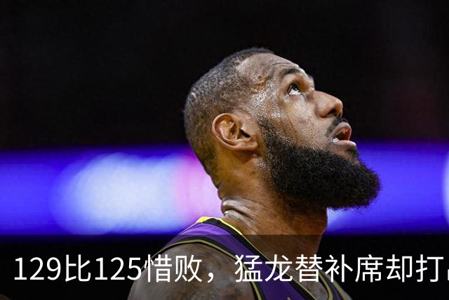 129比125惜败，猛龙替补席却打出了最硬的一场